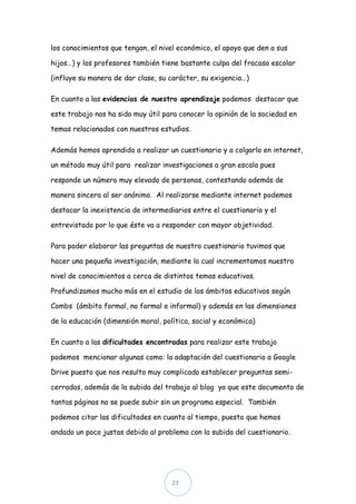 los conocimientos que tengan, el nivel económico, el apoyo que den a sus

hijos…) y los profesores también tiene bastante culpa del fracaso escolar

(influye su manera de dar clase, su carácter, su exigencia…)

En cuanto a las evidencias de nuestro aprendizaje podemos destacar que

este trabajo nos ha sido muy útil para conocer la opinión de la sociedad en

temas relacionados con nuestros estudios.

Además hemos aprendido a realizar un cuestionario y a colgarlo en internet,

un método muy útil para realizar investigaciones a gran escala pues

responde un número muy elevado de personas, contestando además de

manera sincera al ser anónimo. Al realizarse mediante internet podemos

destacar la inexistencia de intermediarios entre el cuestionario y el

entrevistado por lo que éste va a responder con mayor objetividad.

Para poder elaborar las preguntas de nuestro cuestionario tuvimos que

hacer una pequeña investigación, mediante la cual incrementamos nuestro

nivel de conocimientos a cerca de distintos temas educativos.

Profundizamos mucho más en el estudio de los ámbitos educativos según

Combs (ámbito formal, no formal e informal) y además en las dimensiones

de la educación (dimensión moral, política, social y económica)

En cuanto a las dificultades encontradas para realizar este trabajo

podemos mencionar algunas como: la adaptación del cuestionario a Google

Drive puesto que nos resulto muy complicado establecer preguntas semi-

cerradas, además de la subida del trabajo al blog ya que este documento de

tantas páginas no se puede subir sin un programa especial. También

podemos citar las dificultades en cuanto al tiempo, puesto que hemos

andado un poco justas debido al problema con la subida del cuestionario.




                                     23
 