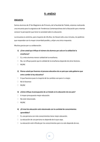 5-ANEXO

ENCUESTA

Somos alumnos de 2º de Magisterio de Primaria, de la facultad de Toledo, estamos realizando
una encuesta para la asignatura de Tendencias Contemporáneas de la Educación para intentar
conocer la percepción que tiene la sociedad sobre la educación.

La encuesta es anónima, para mayores de 18 años, les llevará sólo unos minutos, les pedimos
que respondan con la mayor sinceridad posible, y elijan una única respuesta.

Muchas gracias por su colaboración.

    1) ¿Cree usted que influye el número de alumnos por aula en la calidad de la
        enseñanza?
        Sí, a más alumnos menor calidad de la enseñanza.
        No, no influye puesto que la calidad de la enseñanza depende de otros factores.
        NS/NC


    2) Piensa usted que favorece el proceso educativo de un país que cada gobierno que
        entra cambie la ley educativa?
        Sí que favorece pues la mayoría de los cambios son para ir a mejor.
        No lo favorece
        NS/NC


    3) ¿Cómo influye el presupuesto de un Estado en la educación de ese país?
        A mayor presupuesto mejor educación.
        No está relacionado.
        NS/NC


    4) ¿El nivel de educación está relacionado con la cantidad de conocimientos
        aprendidos?
        Si, una persona con más conocimientos tiene mejor educación.
        La educación de una persona no depende de lo que sepa.
        La educación está influida por los conocimientos pero no solo depende de eso.




                                             24
 
