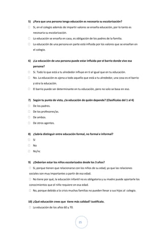 5) ¿Para que una persona tenga educación es necesaria su escolarización?
   Si, en el colegio además de impartir valores se enseña educación, por lo tanto es
   necesaria su escolarización.
   La educación se enseña en casa, es obligación de los padres de la familia.
   La educación de una persona en parte está influida por los valores que se enseñan en
   el colegio.


6) ¿La educación de una persona puede estar influida por el barrio donde vive esa
   persona?
   Si. Todo lo que está a tu alrededor influye en ti al igual que en tu educación.
   No. La educación es ajena a todo aquello que está a tu alrededor, una cosa es el barrio
   y otra la educación.
   El barrio puede ser determinante en tu educación, pero no solo se basa en eso.


7) Según tu punto de vista, ¿la educación de quién depende? (Clasifícalas del 1 al 4)
   De los padres.
   De los profesores/as.
   De ambos.
   De otros agentes.


8) ¿Sabría distinguir entre educación formal, no formal e informal?
   Sí
   No
   Ns/nc


9) ¿Deberían estar los niños escolarizados desde los 3 años?
   Sí, porque tienen que relacionarse con los niños de su edad, ya que las relaciones
sociales son muy importantes a partir de esa edad.
   No tiene por qué, la educación infantil no es obligatoria y su madre puede aportarle los
conocimientos que el niño requiere en esa edad.
   No, porque debido a la crisis muchas familias no pueden llevar a sus hijos al colegio.


10) ¿Qué educación crees que tiene más calidad? Justifícalo.
   La educación de los años 60 y 70.



                                         25
 