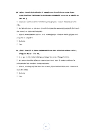 14) ¿Afecta el grado de implicación de los padres en el rendimiento escolar de sus
   respectivos hijos? (reuniones con profesores, ayuda en las tareas que se mandan en
   clase etc…)
   Sí ya que si los niños ven mayor interés por su progreso escolar, ellos se esforzarán
más.
   No, la implicación no afecta en el rendimiento escolar, ya que sólo depende del interés
que muestre el alumno en la escuela.
   A veces afecta de forma positiva en el alumno porque siente un mayor apoyo escolar
por parte de sus padres
   Bastante
   Poco


15) ¿Afecta el exceso de actividades extraescolares en la educación del niño? música,
   catequesis ,hípica , baile etc..)
   Sí, ya que el niño no tiene tiempo para jugar con otros niños y divertirse.
   No, porque los niños deben aprender otras cosas a parte de las aprendidas en la
escuela que le van a servir a lo largo de su vida.
   A veces, puesto que puede afectar al alumno provocándoles un excesivo cansancio a
causa del estrés.
   Bastante
   Poco




                                          27
 
