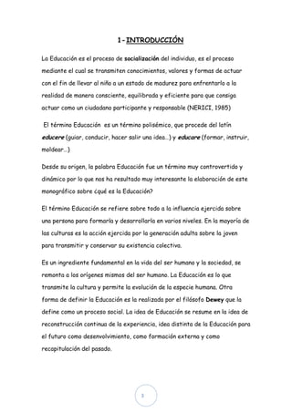 1- INTRODUCCIÓN

La Educación es el proceso de socialización del individuo, es el proceso

mediante el cual se transmiten conocimientos, valores y formas de actuar

con el fin de llevar al niño a un estado de madurez para enfrentarlo a la

realidad de manera consciente, equilibrada y eficiente para que consiga

actuar como un ciudadano participante y responsable (NERICI, 1985)

El término Educación es un término polisémico, que procede del latín

educere (guiar, conducir, hacer salir una idea…) y educare (formar, instruir,
moldear…)

Desde su origen, la palabra Educación fue un término muy controvertido y

dinámico por lo que nos ha resultado muy interesante la elaboración de este

monográfico sobre ¿qué es la Educación?

El término Educación se refiere sobre todo a la influencia ejercida sobre

una persona para formarla y desarrollarla en varios niveles. En la mayoría de

las culturas es la acción ejercida por la generación adulta sobre la joven

para transmitir y conservar su existencia colectiva.

Es un ingrediente fundamental en la vida del ser humano y la sociedad, se

remonta a los orígenes mismos del ser humano. La Educación es lo que

transmite la cultura y permite la evolución de la especie humana. Otra

forma de definir la Educación es la realizada por el filósofo Dewey que la

define como un proceso social. La idea de Educación se resume en la idea de

reconstrucción continua de la experiencia, idea distinta de la Educación para

el futuro como desenvolvimiento, como formación externa y como

recapitulación del pasado.




                                     3
 