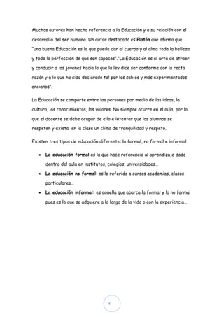 Muchos autores han hecho referencia a la Educación y a su relación con el

desarrollo del ser humano. Un autor destacado es Platón que afirma que

“una buena Educación es lo que puede dar al cuerpo y al alma toda la belleza

y toda la perfección de que son capaces”.”La Educación es el arte de atraer

y conducir a los jóvenes hacia lo que la ley dice ser conforme con la recta

razón y a lo que ha sido declarado tal por los sabios y más experimentados

ancianos”.

La Educación se comparte entre las personas por medio de las ideas, la

cultura, los conocimientos, los valores. No siempre ocurre en el aula, por lo

que el docente se debe ocupar de ello e intentar que los alumnos se

respeten y exista en la clase un clima de tranquilidad y respeto.

Existen tres tipos de educación diferente: la formal, no formal e informal

      La educación formal es la que hace referencia al aprendizaje dado

      dentro del aula en institutos, colegios, universidades…

      La educación no formal: es lo referido a cursos academias, clases

      particulares…

      La educación informal: es aquella que abarca la formal y la no formal

      pues es lo que se adquiere a lo largo de la vida o con la experiencia…




                                     4
 