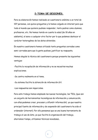 2-TOMA DE DESIONES.

Para su elaboración hemos realizado un cuestionario anónimo a un total de

107 personas, con quince preguntas y lo hemos colgado en internet para que

todo el mundo que quisiera pudiese responder, tanto padres como alumnos,

profesores, etc. No hemos tenido en cuenta la edad (de 18 años en

adelante), el sexo o cualquier otro factor por lo que podemos destacar el

carácter heterogéneo de los datos obtenidos.

En nuestro cuestionario hemos utilizado tanto preguntas cerradas como

semi-cerradas para que la gente pudiese justificar su respuesta.

Hemos elegido la técnica del cuestionario porque presenta las siguientes

ventajas:

-Facilita la recopilación de información y no se necesitan muchas

explicaciones.

-Se centra realmente en el tema.

-Su sistema facilita la obtención de información útil.

-Las respuestas son imparciales.

Para este trabajo hemos empleado las nuevas tecnologías, las TICs, (que son

un conjunto de herramientas tecnológicas de información y comunicación,

con ellas podemos crear, procesar y difundir información) ya que nuestra

principal fuente de información y de expansión del cuestionario ha sido el

ordenador (internet). Por ello pensamos que es una buena herramienta de

trabajo el uso de éste, ya que facilita la organización del trabajo,

ahorramos tiempo, utilizamos técnicas novedosas…




                                     6
 