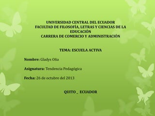 UNIVERSIDAD CENTRAL DEL ECUADOR
FACULTAD DE FILOSOFÍA, LETRAS Y CIENCIAS DE LA
EDUCACIÓN
CARRERA DE COMERCIO Y ADMINISTRACIÓN
TEMA: ESCUELA ACTIVA
Nombre: Gladys Oña
Asignatura: Tendencia Pedagógica
Fecha: 26 de octubre del 2013
QUITO _ ECUADOR

 