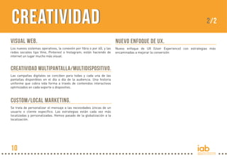 VISUAL WEB.
Los nuevos sistemas operativos, la conexión por fibra o por 4G, y las
redes sociales tipo Vine, Pinterest o Instagram; están haciendo de
internet un lugar mucho más visual.
CREATIVIDAD MULTIPANTALLA/MULTIDISPOSITIVO.
Las campañas digitales se conciben para todas y cada una de las
pantallas disponibles en el día a día de la audiencia. Una historia
uniforme que cobra vida forma a través de contenidos interactivos
optimizados en cada soporte o dispositivo.
CUSTOM/LOCAL MARKETING.
Se trata de personalizar el mensaje a las necesidades únicas de un
usuario o cliente específico. Las estrategias están cada vez más
localizadas y personalizadas. Hemos pasado de la globalización a la
localización.
2/2
NUEVO ENFOQUE DE UX.
Nuevo enfoque de UX (User Experience) con estrategias más
encaminadas a mejorar la conversión
10
CREATIVIDADCreativIDAD
 