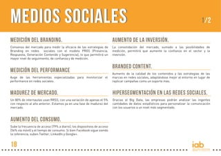 MEDIOS SOCIALESMEDIOS SOCIALES
Medición del Branding.
Consenso del mercado para medir la eficacia de las estrategias de
Branding en redes sociales con el modelo PRGS (Presencia,
Respuesta, Generación Contenido y Sugerencia), lo que permitirá un
mayor nivel de seguimiento, de confianza y de medición.
Aumento de LA INVERSIÓN.
La consolidación del mercado, sumado a las posibilidades de
medición, permitirá que aumente la confianza en el sector y la
inversión.
Aumento del consumo.
Sube la frecuencia de acceso (79% a diario), los dispositivos de acceso
(56% vía móvil) y el tiempo de consumo. Si bien Facebook sigue siendo
la referencia, suben Twitter, LinkedIn y Google+.
Branded Content.
Aumento de la calidad de los contenidos y las estrategias de las
marcas en redes sociales, adaptándose mejor al entorno en lugar de
replicar campañas como un soporte más.
Hipersegmentación en las redes sociales.
Gracias al Big Data, las empresas podrán analizar las ingentes
cantidades de datos estadísticos para personalizar la comunicación
con los usuarios a un nivel más segmentado.
Medición del Performance
Auge de las herramientas especializadas para monitorizar el
performance en redes sociales.
Madurez de mercado.
Un 80% de internautas usan RRSS, con una variación de apenas el 5%
con respecto al año anterior. Estamos ya en una fase de madurez del
mercado.
1/2
18
 