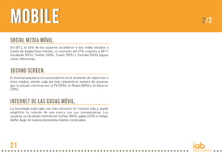MobileMobile
Social Media móvil.
En 2013, el 56% de los usuarios accedieron a sus redes sociales a
través de dispositivos móviles, un aumento del 47% respecto a 2011.
Facebook (94%), Twitter (60%), Tuenti (55%) y Youtube (54%) siguen
como referencias.
Second screen.
El móvil acompaña a los consumidores en el momento de exposición a
otros medios, siendo cada vez más relevante el número de usuarios
que lo utilizan mientras ven la TV (35%), en Retail (58%) o en Exterior
(32%).
Internet de las cosas móvil.
La tecnología está cada vez más presente en nuestra vida y puede
amplificar la relación de una marca con sus consumidores. Los
usuarios ya reclaman internet en Coches (82%), gafas (67%) o relojes
(64%). Auge de nuevos elementos móviles conectados.
2/2
21
 
