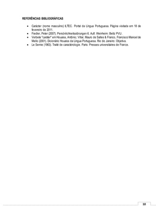 10
REFERÊNCIAS BIBLIOGRÁFICAS
 Carácter (nome masculino) ILTEC. Portal da Língua Portuguesa. Página visitada em 18 de
fevereiro de 2011.
 Fiedler, Peter (2007). Persönlichkeitsstörungen 6. Aufl. Weinheim: Beltz PVU.
 Verbete "caráter" em Houaiss, Antônio; Villar, Mauro de Salles & Franco, Francisco Manoel de
Mello (2001). Dicionário Houaiss da Língua Portuguesa. Rio de Janeiro: Objetiva.
 Le Senne (1963). Traité de caractérologie. Paris: Presses universitaires de France.
 