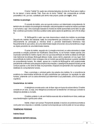 3
O termo "instinto" foi usado nas primeiras traduções da obra de Freud para o inglês a
fim de traduzir o termo alemão Trieb. Esse uso do termo "instinto" não corresponde ao conceito
psicanalítico e foi, por isso, substituído pelo termo mais próprio pulsão (em inglês, drive)
Instintos na psicologia
O conceito de instinto, uma vez que ele conduz a um determinado comportamento, foi
também alvo de estudos da psicologia da motivação,esta preocupada em explicar as razões que levam
o ser humano a agir. Uma explicação baseada no modelo de instinto apresentado acima faria da ação
final o estímulo que levaria o indivíduo a praticar outras ações (ações de apetência), com o fim de atingi-
la.
W. McDougall foi o autor que mais desenvolveu o estudo dos instintos na psicologia.
Segundo ele, instintos são estruturas inatas de comportamento que conduzem a (1) um determinado
direcionamento da percepção (o indivíduo tende a perceber determinados fenômenos mais
frequentemente do que outros), (2) a uma determinada reação emocional e (3) a uma tendência a reagir
ao objeto percebido de uma determinada maneira.
O cerne do instinto, segundo ele, é a reação emocional, os outros elementos (o objeto
percebido e a reação) poderiam ser modificados. Dessa forma, no ser humano restaria apenas uma
expressão rudimentar do instinto original. Uma vez que essa definição de instinto se afasta da definição
mais tradicional da etologia, Mcdougall utilizava muitas vezes o termo propensão em seu lugar. Com
essa definição de instinto o Autor conseguiu criar um modelo que permitia descrever a grande variedade
do comportamento humano. No entanto, apesar de o modelo de McDougall ter sido posteriormente
parcialmente confirmado pela pesquisa empírica das emoções, o paradigma de pesquisa iniciado por ele
conduziu apenas a uma série de listas de propensões,incapazes de apresentar uma explicação mais
detalhada do comportamento humano.
Para a psicologia, o principal ganho dos estudos dos instintos foi a consciência da
existência de determinadas tendências de ação predefinidas que participam da regulação da ação
humana, juntamente com os outros elementos que determinam a sua plasticidade, como os processos
cognitivos.
Características do instinto
A inteligência concreta seria o ato de fazer algo em busca da sobrevivência. O instinto
consiste em um acto, ou seja, uma inteligência concreta sem se transformar em ideia que consiste na
inteligência abstrata ou na razão.
O instinto portanto é o ato sem história esses ato não se transforma em ideia, sendo que
essa transformação é gerida pela cultura.
Instinto é fazer sem pensar. Pensamento abstrato é resolver um problema somente se
você puder ver a resposta. e o abstrato, é pensar numa resposta que você só pode ver na sua cabeça.
TENDÊNCIAS PESSOAIS
Instinto Sexual
ORIGEM D0 INSTINTO SEXUAL
 