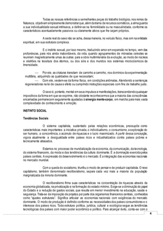 4
Todas as nossas referências a semelhantes peças do trabalho biológico, nos reinos da
Natureza, objetivamsimplesmente demonstrarque,alémdatrama de recursos somáticos,a almaguarda
a sua individualidade sexual intrínseca, a definir-se na feminilidade ou na masculinidade, conforme os
característicos acentuadamente passivos ou claramente ativos que lhe sejam próprios.
A sede real do sexo não se acha, dessa maneira, no veículo físico, mas sim na entidade
espiritual, em sua estrutura complexa.
E o instinto sexual, por isso mesmo, traduzindo amor em expansão no tempo, vem das
profundezas, para nós ainda inabordáveis, da vida, quando agrupamentos de mónadas celestes se
reuniram magneticamente umas às outras para a obra multimilenária da evolução, ao modo de núcleos
e eletrões na tessitura dos átomos, ou dos sóis e dos mundos nos sistemas microcósmicos da
Imensidade.
 Por ele, as criaturas transitam de caminho a caminho, nos domínios da experimentação
multifária, adquirindo as qualidades de que necessitam;
 Com ele, vestem-se da forma física, em condições anômalas, Atendendo a sentenças
regeneradoras na lei de causa e efeito ou cumprindo instruções especiais com fins de trabalho justo.
O sexo é,portanto, mental emseus impulsos e manifestações,transcendendoquaisquer
impositivos da forma em que se exprime, não obstante reconhecermos que a maioria das consciências
encarnadas permanecem seguramente ajustadas à sinergia mente-corpo, em marcha para mais vasta
complexidade de conhecimento e emoção.
INSTINTO SOCIAL
Tendências Sociais
O sistema capitalista, sustentado pelas relações econômicas, pressupõe como
características mais importantes: a iniciativa privada, o individualismo, o consumismo, a exploração do
ser humano, a concorrência, o acúmulo de riquezas e o lucro maximizado. A partir dessa concepção,
vigora atualmente a desigualdade entre países ricos e industrializados contra países pobres e
tecnicamente atrasados.
Estamos no processo de mundialização da economia, da comunicação, da tecnologia,
do sistema financeiro, da moda e das tendências da cultura dominante. É a dominação exercida pelos
países centrais. A expressão do desenvolvimento é o mercado.É a integração das economias nacionais
no mercado mundial.
Com a queda do socialismo, triunfou o modo de pensar e de produzir capitalista. O novo
capitalismo, também denominado neoliberalismo, separa cada vez mais a maioria da população
marginalizada da minoria dominante.
O neoliberalismo firma suas características na concentração de riquezas através da
economia globalizada, na privatização e na formação do estado mínimo. Exige-se a diminuição do papel
do Estado e a redução de gastos sociais, que resulta em menor investimento na educação, saúde e
segurança. Trata-se da imposição de projetos por parte dos organismos financeiros centrais, conhecidos
como “ajustes estruturais”. Significa articular as economias nacionais com exigências do mercado
dominante. O modo de produção é definido conforme as necessidades dos países consumidores e o
interesse dos países ricos. Toda estrutura política, jurídica, cultural e ecológica segue as tendências
tecnológicas dos países com maior poder econômico e político. Para alcançar êxito, conta-se com o
 