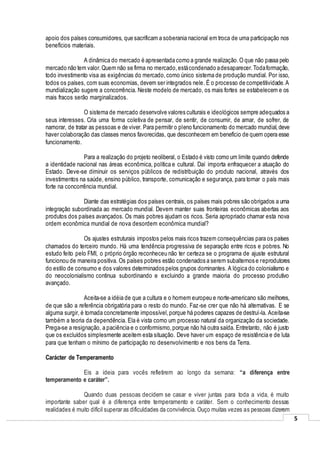 5
apoio dos países consumidores, que sacrificam a soberania nacional em troca de uma participação nos
benefícios materiais.
A dinâmica do mercado é apresentada como a grande realização.O que não passa pelo
mercado não tem valor.Quem não se firma no mercado,estácondenado adesaparecer.Todaformação,
todo investimento visa as exigências do mercado,como único sistema de produção mundial. Por isso,
todos os países, com suas economias, devem ser integrados nele. É o processo de competitividade.A
mundialização sugere a concorrência. Neste modelo de mercado, os mais fortes se estabelecem e os
mais fracos serão marginalizados.
O sistema de mercado desenvolve valores culturais e ideológicos sempre adequados a
seus interesses. Cria uma forma coletiva de pensar, de sentir, de consumir, de amar, de sofrer, de
namorar, de tratar as pessoas e de viver. Para permitir o pleno funcionamento do mercado mundial,deve
haver colaboração das classes menos favorecidas, que desconhecem em benefício de quem opera esse
funcionamento.
Para a realização do projeto neoliberal, o Estado é visto como um limite quando defende
a identidade nacional nas áreas econômica, política e cultural. Daí importa enfraquecer a atuação do
Estado. Deve-se diminuir os serviços públicos de redistribuição do produto nacional, através dos
investimentos na saúde, ensino público, transporte, comunicação e segurança, para tornar o país mais
forte na concorrência mundial.
Diante das estratégias dos países centrais, os países mais pobres são obrigados a uma
integração subordinada ao mercado mundial. Devem manter suas fronteiras econômicas abertas aos
produtos dos países avançados. Os mais pobres ajudam os ricos. Seria apropriado chamar esta nova
ordem econômica mundial de nova desordem econômica mundial?
Os ajustes estruturais impostos pelos mais ricos trazem consequências para os países
chamados do terceiro mundo. Há uma tendência progressiva de separação entre ricos e pobres. No
estudo feito pelo FMI, o próprio órgão reconheceu não ter certeza se o programa de ajuste estrutural
funcionou de maneira positiva. Os países pobres estão condenados a serem subalternos e reprodutores
do estilo de consumo e dos valores determinados pelos grupos dominantes. A lógica do colonialismo e
do neocolonialismo continua subordinando e excluindo a grande maioria do processo produtivo
avançado.
Aceita-se a idéia de que a cultura e o homem europeu e norte-americano são melhores,
de que são a referência obrigatória para o resto do mundo. Faz-se crer que não há alternativas. E se
alguma surgir, é tornada concretamente impossível,porque há poderes capazes de destruí-la. Aceita-se
também a teoria da dependência. Ela é vista como um processo natural da organização da sociedade.
Prega-se a resignação, a paciência e o conformismo,porque não há outra saída. Entretanto, não é justo
que os excluídos simplesmente aceitem esta situação. Deve haver um espaço de resistência e de luta
para que tenham o mínimo de participação no desenvolvimento e nos bens da Terra.
Carácter de Temperamento
Eis a ideia para vocês refletirem ao longo da semana: “a diferença entre
temperamento e caráter”.
Quando duas pessoas decidem se casar e viver juntas para toda a vida, é muito
importante saber qual é a diferença entre temperamento e caráter. Sem o conhecimento dessas
realidades é muito difícil superar as dificuldades da convivência. Ouço muitas vezes as pessoas dizerem
 