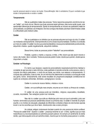 6
que tal pessoa é assim e nunca vai mudar. Essa afirmação não é verdadeira. O que é verdade é que
existe o temperamento e existe o caráter.
Temperamento
São as qualidades inatas das pessoas. Todos nascemos possuindo uma forma de ser,
um "jeitão", um modo de ser. Mesmo que duas pessoas sejam gêmeas, elas nunca serão iguais, pois
apresentam diferenças de temperamento. Dentro do temperamento se incluem as qualidades inatas da
personalidade, as aptidões e as limitações.Ele leva consigo a facilidade para fazer determinadas coisas
e a dificuldade para realizar outras.
Caráter
São as qualidades e os defeitos que as pessoas adquirem ao longo da vida. O caráter
vai moldando o temperamento.Otemperamento é como abase dapersonalidade.Oedifício é construído
pormeio do caráter.O caráter nos diz que podemostrabalhar a nossapersonalidadetanto positivamente,
adquirindo virtudes, quanto negativamente, adquirindo defeitos.
Dessa forma, todas as pessoas podem "trabalhar" sua personalidade.
Portanto, quando o marido, a esposa, o irmão, o filho dizem que são assim mesmo e
nunca vão mudar, não é verdade. Todas as pessoas podem mudar, desde que queiram, desde que se
disponham a mudar.
Carácter na Psicologia
É o termo que designa o aspeto da personalidade responsável pela forma habitual e
constante de agir peculiar a cada indivíduo; esta qualidade é inerente somente a uma pessoa, pois é o
conjunto dos traços particulares, o modo de ser desta; sua índole, sua natureza e temperamento. O
conjunto das qualidades, boas ou más, de um indivíduo lhe determinam a conduta e a concepção moral;
seu gênio, humor, temperamento; este sendo resultado de progressiva adaptação constitucional do
sujeito às condições ambientais, familiares, pedagógicas e sociais.
Caráter é a soma de nossos hábitos, virtudes e vícios.
Caráter, em sua definição mais simples, resume-se em índole ou firmeza de vontade.
O caráter de uma pessoa pode ser dramático, religioso, especulativo, desafiador,
covarde, inconstante. Tais variações podem ser inúmeras.
Mas não é o caráter que sofre as influências pelo meio em que é submetido, pois o ser
humano demonstra sua pessoal característica desde os primeiros dias. O caráter é inerente do próprio
espírito, e os moldes de educação,adaptação às diferentes condições e fases da vida humana apenas
levam o ser às escolhas que deve fazer, obedecendo elas a esse princípio.
As culturas antigas costumavam declarar quando de uma pessoa de índole confiável:
"Pessoa de caráter forte". Quando o caráter - presença inerente no ser - é forte, significa que por mais
maravilhosos ou recompensadores os caminhos possam parecer, há sempre um sentimento de alerta
dentro, que indica aquele como um caminho errado, mesmo que no momento possa parecer o correto.
 