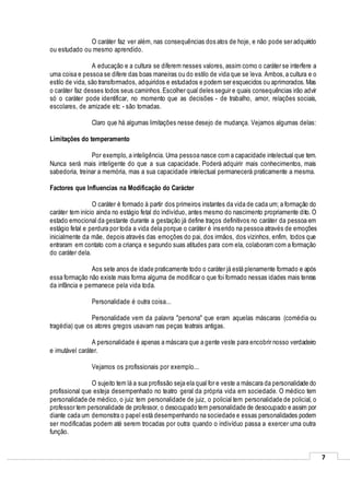 7
O caráter faz ver além, nas consequências dos atos de hoje, e não pode ser adquirido
ou estudado ou mesmo aprendido.
A educação e a cultura se diferem nesses valores, assim como o caráter se interfere a
uma coisa e pessoa se difere das boas maneiras ou do estilo de vida que se leva. Ambos,a cultura e o
estilo de vida, são transformados, adquiridos e estudados e podem ser esquecidos ou aprimorados. Mas
o caráter faz desses todos seus caminhos.Escolher qual deles seguir e quais consequências irão advir
só o caráter pode identificar, no momento que as decisões - de trabalho, amor, relações sociais,
escolares, de amizade etc - são tomadas.
Claro que há algumas limitações nesse desejo de mudança. Vejamos algumas delas:
Limitações do temperamento
Por exemplo, a inteligência. Uma pessoa nasce com a capacidade intelectual que tem.
Nunca será mais inteligente do que a sua capacidade. Poderá adquirir mais conhecimentos, mais
sabedoria, treinar a memória, mas a sua capacidade intelectual permanecerá praticamente a mesma.
Factores que Influencias na Modificação do Carácter
O caráter é formado à partir dos primeiros instantes da vida de cada um; a formação do
caráter tem início ainda no estágio fetal do indivíduo, antes mesmo do nascimento propriamente dito. O
estado emocional da gestante durante a gestação já define traços definitivos no caráter da pessoa em
estágio fetal e perdura por toda a vida dela porque o caráter é inserido na pessoa através de emoções
inicialmente da mãe, depois através das emoções do pai, dos irmãos, dos vizinhos, enfim, todos que
entraram em contato com a criança e segundo suas atitudes para com ela, colaboram com a formação
do caráter dela.
Aos sete anos de idade praticamente todo o caráter já está plenamente formado e após
essa formação não existe mais forma alguma de modificar o que foi formado nessas idades mais tenras
da infância e permanece pela vida toda.
Personalidade é outra coisa...
Personalidade vem da palavra "persona" que eram aquelas máscaras (comédia ou
tragédia) que os atores gregos usavam nas peças teatrais antigas.
A personalidade é apenas a máscara que a gente veste para encobrir nosso verdadeiro
e imutável caráter.
Vejamos os profissionais por exemplo...
O sujeito tem lá a sua profissão seja ela qual for e veste a máscara da personalidade do
profissional que esteja desempenhado no teatro geral da própria vida em sociedade. O médico tem
personalidade de médico, o juiz tem personalidade de juiz, o policial tem personalidade de policial, o
professor tem personalidade de professor, o desocupado tem personalidade de desocupado e assim por
diante cada um demonstra o papel está desempenhando na sociedade e essas personalidades podem
ser modificadas podem até serem trocadas por outra quando o indivíduo passa a exercer uma outra
função.
 