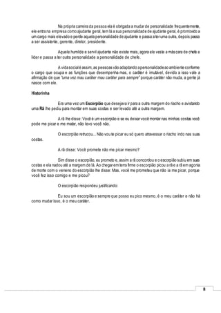 8
Na própria carreira da pessoa ela é obrigada a mudar de personalidade frequentemente,
ele entra na empresa como ajudante geral, tem lá a sua personalidade de ajudante geral, é promovido a
um cargo mais elevado e perde aquela personalidade de ajudante e passa a ter uma outra, depois passa
a ser assistente, gerente, diretor, presidente.
Aquele humilde e servil ajudante não existe mais, agora ele veste a máscara de chefe e
líder e passa a ter outra personalidade a personalidade de chefe.
A vidasocialé assim,as pessoas vão adaptando apersonalidadeao ambiente conforme
o cargo que ocupa e as funções que desempenha mas, o caráter é imutável, devido a isso vale a
afirmação de que “uma vez mau caráter mau caráter para sempre” porque caráter não muda, a gente já
nasce com ele.
Historinha
Era uma vez um Escorpião que desejava ir para a outra margem do riacho e avistando
uma Rã lhe pediu para montar em suas costas e ser levado até a outra margem.
A rã lhe disse: Você é um escorpião e se eu deixar você montar nas minhas costas você
pode me picar e me matar, não levo você não.
O escorpião retrucou... Não vou te picar eu só quero atravessar o riacho indo nas suas
costas.
A rã disse: Você promete não me picar mesmo?
Sim disse o escorpião, eu prometo e,assim a rã concordou e o escorpião subiu em suas
costas e ela nadou até a margem de lá. Ao chegar em terra firme o escorpião picou a rã e a rã em agonia
de morte com o veneno do escorpião lhe disse: Mas, você me prometeu que não ia me picar, porque
você fez isso comigo e me picou?
O escorpião respondeu justificando:
Eu sou um escorpião e sempre que posso eu pico mesmo, é o meu caráter e não há
como mudar isso, é o meu caráter.
 