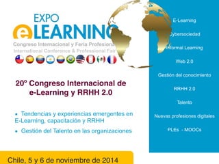 E-Learning 
Cybersociedad 
Informal Learning 
Web 2.0 
Gestión del conocimiento 
RRHH 2.0 
Talento 
Nuevas profesiones digitales 
PLEs - MOOCs 
20º Congreso Internacional de 
e-Learning y RRHH 2.0 
▪ Tendencias y experiencias emergentes en 
E-Learning, capacitación y RRHH 
▪ Gestión del Talento en las organizaciones 
Chile, 5 y 6 de noviembre de 2014 
 