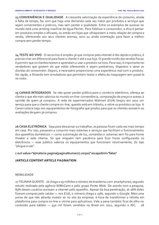 DESENVOLVIMENTO DE PRODUTOS E SERVIÇOS Profa. Msc. Patrícia Martins Costa
_________________________________________________________________________________________________________________________________________
{ 10 }
23 CONVENIÊNCIA E QUALIDADE  A crescente valorização da experiência de consumo, aliada
à falta de tempo, faz com que haja uma demanda cada vez maior por produtos e serviços que
sejam convenientes e práticos, mas sem perder a qualidade. Entre os exemplos de sucesso no
mundo está uma vending machine de água Perrier. Para fidelizar o consumidor, a dica é pensar
em produtos simples e eficazes, ou então em lojas que ultrapassem a mera relação de compra e
venda, oferecendo aos seus clientes aromas, sons ou ainda orientação para fazer a melhor
compra sem perder tempo.
24 TESTE AO VIVO  O raciocínio é simples: já que comprar pela internet é tão rápido e prático, é
preciso criar um diferencial para fazer o cliente ir até a sua loja. O grande trunfo das vendas físicas
é permitir que os clientes testem e aprendam a usar o produto na hora. Para isso, é importante ter
vendedores que gostem do que estão oferecendo e sejam prestativos, dispostos a sanar as
dúvidas do consumidor. Depois, é necessário proporcionar uma experiência real com o produto.
No Japão, a Shiseido tem simuladores que permitem testar o efeito da maquiagem sem passá-la
no rosto.
25 CANAIS INTEGRADOS  Se não quiser perder público para o comércio eletrônico, ofereça ao
cliente o que ele mais valoriza no mundo on-line: conveniência, comparação de preços e acesso à
opinião de quem já comprou. A rede de supermercados Walmart (EUA) lançou em 2011 um
serviço para que o cliente compre on-line, quando está em trânsito, e retire os produtos na loja. A
Canon coloca tags nos equipamentos de fotografia que produz para que os clientes acessem as
avaliações dequem já comprou.
26 CASA ELETRÔNICA  Seja para descansar ou trabalhar, as pessoas ficam cada vez mais tempo
em casa. Por isso, passaram a consumir mais sistemas e serviços que facilitam o funcionamento
dos aparelhos domésticos — como automação de luz, comandos e sistemas sem fio para home
theater e rede interna. Só que ninguém tem paciência para ficar horas configurando os
eletrônicos — esse público valoriza os equipamentos que funcionam intuitivamente, do tipo
“plugue e use”.
c out value="${materia.pagina[paginaNumero].corpo}"escapeXml="false"
/ARTICLE CONTENT ARTICLE PAGINATION
MOBILIDADE
27 TELINHA QUENTE  Já chega a 19 milhões o número de brasileiros com smartphones, segundo
estudo realizado pela agência W/McCann e pelo grupo Ponto Mobi. De acordo com a pesquisa,
83% desses usuários acessam a internet pelo aparelho. Apesar da boa penetração, só 16% deles
fizeram compras pelo celular — nos EUA, o número chega a 29%, segundo o Google. Mais uma
prova de que não adianta investir só no site da empresa: é hora de transformar a telinha em
plataforma para compra on-line e vitrine para aplicativos. Vale a pena também ficar de olho no
conteúdo para tablets — 450 mil foram vendidos no Brasil em 2011, segundo o IDC.   28
 
