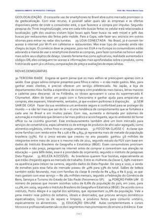DESENVOLVIMENTO DE PRODUTOS E SERVIÇOS Profa. Msc. Patrícia Martins Costa
_________________________________________________________________________________________________________________________________________
{ 11 }
GEOLOCALIZAÇÃO  O crescente uso de smartphones no Brasil abre outro mercado promissor: o
da geolocalização. Com esse recurso, é possível saber quais são as empresas e as ofertas
disponíveis perto de onde o consumidor está, o que favorece a compra por impulso. Segundo
pesquisa da Think Insights/Google, uma em cada três buscas feitas no celular está relacionada à
localização; 59% dos usuários visitam lojas locais após fazer busca na web móvel e 30% das
buscas por restaurantes são feitas pelo mobile. Para a Copa, vale fazer seu anúncio em outros
idiomas para entrar no radar dos turistas.   29 LOJA CONECTADA  No Brasil, já é comum ter
acesso à internet por Wi-Fi em cafeterias e restaurantes. Mas esse tipo de conexão ainda não
chegou às lojas. O comércio deve se preparar, pois nos EUA e na Europa os consumidores estão
adorando a mania de usar o smartphone durante as compras, para fazer consultas na hora e saber
mais sobre seus objetos de desejo. Usando ferramentas como aplicativos, realidade aumentada e
códigos QR, eles conseguem ter acesso a informações mais aprofundadas sobre o produto, como
históriasde quem já o utilizou,comparações de preço e avaliações de especialistas.  
NOVAS DEMOGRAFIAS
30 TERCEIRA IDADE  Engana-se quem pensa que os mais velhos se preocupam apenas com a
saúde. Esse grupo adora comprar presentes para filhos e netos — e não mede gastos. Mas, para
ganhar esses clientes, é preciso oferecer um serviço diferenciado. No Japão, a loja de
departamentos Keio facilita a experiência de compra com prateleiras mais baixas, letras maiores
e cadeiras para descanso. Já na Finlândia, os idosos aprovaram o caixa do supermercado K
Citymarket. Além de bater um papo com o funcionário e ganhar ajuda para empacotar as
compras, eles esperam, literalmente, sentados, já que existem poltronas à disposição.   31 SEM
SAIR DE CASA  Fazer da sua residência um ambiente seguro e confortável para se proteger do
mundo — e não ter mais que sair de lá — é uma tendência de comportamento que se fortalece a
cada ano no Brasil e em muitos países. Com isso, aumenta a demanda por sistemas de
automação e mobiliário que deixem o lar mais prático e aconchegante, seja no ambiente de home
office ou na cozinha gourmet. Esse enclausuramento também abre um bom mercado para
serviços de conveniência, especialmente os de entrega de produtos de alto valor agregado, como
alimentos orgânicos, vinhos finos e cervejas artesanais.   32 FOCO NA CLASSE C  A classe que
reúne famílias com renda entre R$ 1.126 e R$ 4.854 já representa mais de metade da população
brasileira (55%). Foi o único estrato que cresceu no ano passado: ganhou 3,6 milhões de
integrantes entre maio de 2010 e o mesmo mês de 2011, segundo estudo da FGV com base em
dados do Instituto Brasileiro de Geografia e Estatística (IBGE). Esses consumidores priorizam
qualidade e não preço, pesquisam na internet antes de comprar e concentram sua atenção na
educação — para 66% deles, essa é a prioridade do orçamento, segundo o instituto de pesquisas
Data Popular.   33 BELEZA ACESSÍVEL  As brasileiras querem ficar bonitas, especialmente as
que estão chegando agora ao mercado de trabalho. Entre as mulheres da classe C, 69% investem
na aparência para crescer na carreira, segundo dados do Data Popular. De 2003 a 2010, a venda
de esmaltes para essa fatia do mercado passou de 40% para 53% do total. Salões de beleza
também estão faturando, mas com famílias da classe B (renda de R$ 4.854 a R$ 6.329), as que
mais gastam com esse serviço — R$ 281 milhões mensais, segundo a Federação do Comércio de
Bens, Serviços e Turismo do Estado de São Paulo (Fecomercio-SP).   34 PORÇÃO PARA UM  O
número de pessoas que moram sozinhas subiu de 8,6% da população do país, em 2000, para
12,1%, em 2009, segundo o Instituto Brasileiro de Geografia e Estatística (IBGE). De acordo com o
instituto, Porto Alegre é a capital dos solitários, que representam 21,6% da população. Vale a
pena investir nsse público de solteiros, idosos e divorciados, que procura serviços domésticos
especializados, como os de reparo e limpeza, e produtos feitos para consumo unitário,
especialmente os alimentícios.   35 EDUCAÇÃO ON-LINE  Aulas complementares e cursos
técnicos e profissionalizantes são os dois segmentos mais promissores do ensino a distância. Esse
 