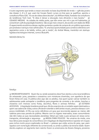 DESENVOLVIMENTO DE PRODUTOS E SERVIÇOS Profa. Msc. Patrícia Martins Costa
_________________________________________________________________________________________________________________________________________
{ 12 }
é outro segmento que tende a crescer ancorado na base da pirâmide de renda — 19% dos jovens
das classes C, D e E que usam lan houses fazem cursos on-line para se qualificar, aponta a
consultoria Plano CDE. “O uso de vídeos deve decolar”, diz William Halal, fundador da consultoria
de tendências Tech Cast. “A ideia é deixar a educação mais eficiente e mais barata.”   36
CIDADES MÉDIAS  As cidades de médio porte, que têm entre 100 mil e 500 mil habitantes, já
concentram 25% da população brasileira. São as que mais crescem, de acordo com dados do IBGE.
O aquecimento econômico dessas regiões aumenta o poder de compra de um público que anseia
por produtos e serviços mais sofisticados. “É uma boa oportunidade para comércio eletrônico em
segmentos como o de bebês, vinhos, pet e moda”, diz Anibal Messa, investidor em startups
ligadasa tecnologiaeinternet, como o BuscaPé.  
NICHOS EM ALTA
foto650
37 MICROARTESANATO  Quem faz ou vende acessórios deve ficar atento a uma nova tendência
do artesanato: joias, presentes e acessórios com miniaturas divertidas, com aparência de que
foram feitas em casa. O público-alvo aqui são os adultos, mas quem quiser cativar também os
adolescentes pode extrapolar a tendência para pingentes de corrente e de celular, broches e
chaveiros com motivos como frutas, docinhos, flores e animais fofinhos.   38 ESTÁDIO
ACESSÍVEL  A legislação brasileira prevê que 2% dos assentos de um estádio sejam destinados a
quem usa cadeira de rodas; outros 2% devem atender a deficientes visuais, pessoas obesas e com
pouca mobilidade. A Fifa usa como referência um guia que recomenda separar ao menos 266
cadeiras para essa parcela do público. Mesmo com os lugares reservados, esses consumidores
não têm todas as suas necessidades atendidas: faltam por todo o país serviços em áreas como
transporte, alimentação e segurança.   39 MODA PARA POUCOS  No universo da moda, uma
boa tática para escapar da concorrência com megalojas de departamentos é apostar em roupas
para nichos muito pouco explorados no Brasil — pessoas que estão acima do peso, que usam
sapatos com numeração diferente da convencional, ou ainda o público da terceira idade. Quem
decidiu explorar um segmento bem restrito foram os americanos da Downs Designs, pioneiros
 