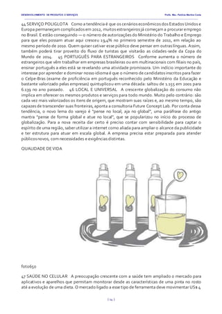 DESENVOLVIMENTO DE PRODUTOS E SERVIÇOS Profa. Msc. Patrícia Martins Costa
_________________________________________________________________________________________________________________________________________
{ 14 }
44 SERVIÇO POLIGLOTA  Como a tendência é que os cenários econômicos dos Estados Unidos e
Europa permaneçam complicados em 2012, muitos estrangeiros já começam a procurar emprego
no Brasil. E estão conseguindo — o número de autorizações do Ministério do Trabalho e Emprego
para que eles possam atuar aqui cresceu 19,4% no primeiro semestre de 2011, em relação ao
mesmo período de 2010. Quem quiser cativar esse público deve pensar em outras línguas. Assim,
também poderá tirar proveito do fluxo de turistas que visitarão as cidades-sede da Copa do
Mundo de 2014.   45 PORTUGUÊS PARA ESTRANGEIROS  Conforme aumenta o número de
estrangeiros que vêm trabalhar em empresas brasileiras ou em multinacionais com filiais no país,
ensinar português a eles está se revelando uma atividade promissora. Um indício importante do
interesse por aprender e dominar nosso idioma é que o número de candidatos inscritos para fazer
o Celpe-Bras (exame de proficiência em português reconhecido pelo Ministério da Educação e
bastante valorizado pelas empresas) quintuplicou em uma década: saltou de 1.155 em 2001 para
6.139 no ano passado.   46 LOCAL E UNIVERSAL  A crescente globalização do consumo não
implica em oferecer os mesmos produtos e serviços para todo mundo. Muito pelo contrário: são
cada vez mais valorizados os itens de origem, que mostram suas raízes e, ao mesmo tempo, são
capazes de transcender suas fronteiras, aponta a consultoria Future Concept Lab. Por conta dessa
tendência, o novo lema do varejo é “pense no local, aja no global”, uma paráfrase do antigo
mantra “pense de forma global e atue no local”, que se popularizou no início do processo de
globalização. Para a nova receita dar certo é preciso contar com sensibilidade para captar o
espírito de uma região, saber utilizar a internet como aliada para ampliar o alcance da publicidade
e ter estrutura para atuar em escala global. A empresa precisa estar preparada para atender
públicosnovos, com necessidades e exigências distintas.  
QUALIDADE DEVIDA
foto650
47 SAÚDE NO CELULAR  A preocupação crescente com a saúde tem ampliado o mercado para
aplicativos e aparelhos que permitam monitorar desde as características de uma pinta no rosto
até a evolução de uma dieta. O mercado ligado a esse tipo de ferramenta deve movimentar US$ 4
 