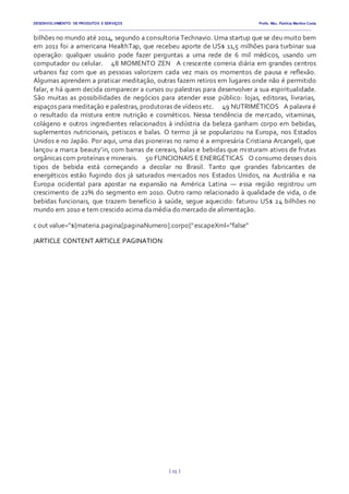DESENVOLVIMENTO DE PRODUTOS E SERVIÇOS Profa. Msc. Patrícia Martins Costa
_________________________________________________________________________________________________________________________________________
{ 15 }
bilhões no mundo até 2014, segundo a consultoria Technavio. Uma startup que se deu muito bem
em 2011 foi a americana HealthTap, que recebeu aporte de US$ 11,5 milhões para turbinar sua
operação: qualquer usuário pode fazer perguntas a uma rede de 6 mil médicos, usando um
computador ou celular.   48 MOMENTO ZEN  A crescente correria diária em grandes centros
urbanos faz com que as pessoas valorizem cada vez mais os momentos de pausa e reflexão.
Algumas aprendem a praticar meditação, outras fazem retiros em lugares onde não é permitido
falar, e há quem decida comparecer a cursos ou palestras para desenvolver a sua espiritualidade.
São muitas as possibilidades de negócios para atender esse público: lojas, editoras, livrarias,
espaços para meditação e palestras, produtoras de vídeos etc.   49 NUTRIMÉTICOS  A palavra é
o resultado da mistura entre nutrição e cosméticos. Nessa tendência de mercado, vitaminas,
colágeno e outros ingredientes relacionados à indústria da beleza ganham corpo em bebidas,
suplementos nutricionais, petiscos e balas. O termo já se popularizou na Europa, nos Estados
Unidos e no Japão. Por aqui, uma das pioneiras no ramo é a empresária Cristiana Arcangeli, que
lançou a marca beauty’in, com barras de cereais, balas e bebidas que misturam ativos de frutas
orgânicas com proteínas e minerais.   50 FUNCIONAIS E ENERGÉTICAS  O consumo desses dois
tipos de bebida está começando a decolar no Brasil. Tanto que grandes fabricantes de
energéticos estão fugindo dos já saturados mercados nos Estados Unidos, na Austrália e na
Europa ocidental para apostar na expansão na América Latina — essa região registrou um
crescimento de 22% do segmento em 2010. Outro ramo relacionado à qualidade de vida, o de
bebidas funcionais, que trazem benefício à saúde, segue aquecido: faturou US$ 24 bilhões no
mundo em 2010 e tem crescido acima damédia do mercado de alimentação.
c out value="${materia.pagina[paginaNumero].corpo}"escapeXml="false"
/ARTICLE CONTENT ARTICLE PAGINATION
 