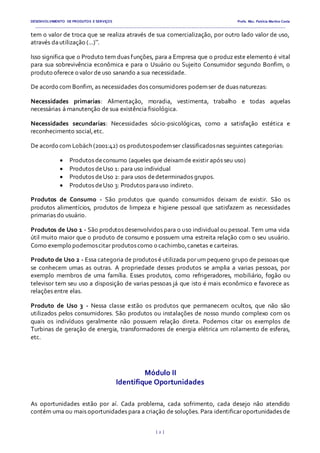 DESENVOLVIMENTO DE PRODUTOS E SERVIÇOS Profa. Msc. Patrícia Martins Costa
_________________________________________________________________________________________________________________________________________
{ 2 }
tem o valor de troca que se realiza através de sua comercialização, por outro lado valor de uso,
através dautilização (...)”.
Isso significa que o Produto tem duas funções, para a Empresa que o produz este elemento é vital
para sua sobrevivência econômica e para o Usuário ou Sujeito Consumidor segundo Bonfim, o
produto oferece o valor de uso sanando a sua necessidade.
De acordo com Bonfim, as necessidades dos consumidores podemser de duas naturezas:
Necessidades primarias: Alimentação, moradia, vestimenta, trabalho e todas aquelas
necessárias á manutenção de sua existência fisiológica.
Necessidades secundarias: Necessidades sócio-psicológicas, como a satisfação estética e
reconhecimento social,etc.
De acordo com Lobäch (2001:42) os produtospodemser classificadosnas seguintes categorias:
 Produtos deconsumo (aqueles que deixamde existir após seu uso)
 Produtos deUso 1: para uso individual
 Produtos deUso 2: para usos dedeterminados grupos.
 Produtos deUso 3: Produtos parauso indireto.
Produtos de Consumo - São produtos que quando consumidos deixam de existir. São os
produtos alimentícios, produtos de limpeza e higiene pessoal que satisfazem as necessidades
primarias do usuário.
Produtos de Uso 1 - São produtos desenvolvidos para o uso individual ou pessoal. Tem uma vida
útil muito maior que o produto de consumo e possuem uma estreita relação com o seu usuário.
Como exemplo podemoscitar produtoscomo o cachimbo,canetas e carteiras.
Produto de Uso 2 - Essa categoria de produtos é utilizada por um pequeno grupo de pessoas que
se conhecem umas as outras. A propriedade desses produtos se amplia a varias pessoas, por
exemplo membros de uma família. Esses produtos, como refrigeradores, mobiliário, fogão ou
televisor tem seu uso a disposição de varias pessoas já que isto é mais econômico e favorece as
relações entre elas.
Produto de Uso 3 - Nessa classe estão os produtos que permanecem ocultos, que não são
utilizados pelos consumidores. São produtos ou instalações de nosso mundo complexo com os
quais os indivíduos geralmente não possuem relação direta. Podemos citar os exemplos de
Turbinas de geração de energia, transformadores de energia elétrica um rolamento de esferas,
etc.
Módulo II
Identifique Oportunidades
As oportunidades estão por aí. Cada problema, cada sofrimento, cada desejo não atendido
contém uma ou mais oportunidades para a criação de soluções. Para identificar oportunidades de
 