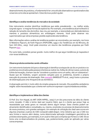 DESENVOLVIMENTO DE PRODUTOS E SERVIÇOS Profa. Msc. Patrícia Martins Costa
_________________________________________________________________________________________________________________________________________
{ 3 }
desenvolvimento de produtos, o fundamental é ter uma atitude observadora e questionadora das
coisas tais como elas se apresentam. Estas técnicas podemajudar:
Identifique e analise tendências do mercadoe da sociedade
Este instrumento envolve identificar tendências que estão prevalecendo - ou, melhor ainda,
surgindo agora - e imaginar formas de explorá-las. Por exemplo, uma tendência atual no Brasil é a
redução do tamanho dos domicílios. Isso cria, por exemplo, a necessidade por eletrodomésticos
menores e produtos alimentícios em embalagens menores. Você pode observar nos
supermercados que várias empresas jáestão explorando esta tendência.
Mais informações sobre a análise de tendências podem ser encontrados, por exemplo, nos livros
O Relatório Popcorn, de Faith Popcorn (POPCORN, 1993) e 60 Tendências em 60 Minutos, de
Sam Hill (HILL, 2003). Você pode encontrar um resumo das tendências propostas por Faith
Popcorn aqui.
Por outro lado, considere pensar grande: muito melhor do que seguir tendências já mapeadas é
criar novas tendências.
Observe produtosexistentes sendo utilizados
Um instrumento bastante útil para a observação é identificar as etapas de uso de um produto e os
problemas encontrados pelas pessoas (clientes) ao realizá-las. Kelley & Littman (2001), autores de
A Arte da Inovação, chamam isso de "considerar o produto como um verbo, não um substantivo".
Quase que de imediato, surgem possíveis soluções para os problemas, durante a própria
execução do processo de observação. Este exemplo (MARQUETTI et al., 2003) ilustra o processo
de observação para uma nhoqueira de uso doméstico.
A observação permite ir muito além da simples pesquisa de mercado. Ela possibilita verdadeiros
insights sobre necessidades que o cliente nem sonha em expressar e oportunidadesescondidas.
Identifique e implemente as idéias dos clientes
O Prof. Eric Von Hippel, do MIT (VON HIPPEL, 2005) é um dos precursores da idéia do cliente
como inovador. É dele o termo lead user (usuário líder), que é o cliente que possui hoje as
necessidades que serão gerais no mercado dentro algum tempo. Estes clientes podem ser
ativamente identificados e consultados, ou, mesmo, envolvidos no processo de desenvolvimento
de novos produtos, com grandes vantagens. Um exemplo de utilização dos lead users ocorre em
algumas empresas usuárias de CAD (computer-aided design). Uma indústria que usa o CAD nos
seus limites e mesmo além destes, numa determinada aplicação (modelagem geométrica de
produtos estampados, por exemplo), é um usuário líder para a empresa que fornece o CAD. Ela se
torna uma co-desenvolvedora do produto, que, posteriormente, pode ser aplicado por várias
outras empresas.
 