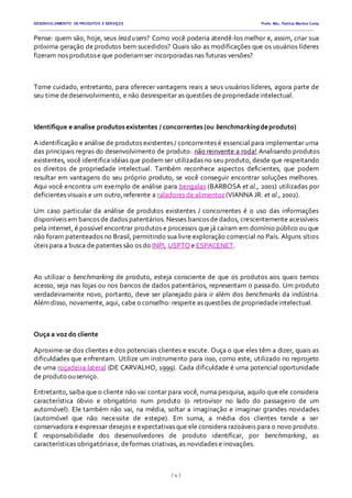 DESENVOLVIMENTO DE PRODUTOS E SERVIÇOS Profa. Msc. Patrícia Martins Costa
_________________________________________________________________________________________________________________________________________
{ 4 }
Pense: quem são, hoje, seus lead users? Como você poderia atendê-los melhor e, assim, criar sua
próxima geração de produtos bem sucedidos? Quais são as modificações que os usuários líderes
fizeram nos produtose que poderiamser incorporadas nas futuras versões?
Tome cuidado, entretanto, para oferecer vantagens reais a seus usuários líderes, agora parte de
seu time dedesenvolvimento, e não desrespeitar as questões de propriedadeintelectual.
Identifique e analise produtosexistentes / concorrentes(ou benchmarkingdeproduto)
A identificação e análise de produtos existentes / concorrentes é essencial para implementar uma
das principais regras do desenvolvimento de produto: não reinvente a roda! Analisando produtos
existentes, você identifica idéias que podem ser utilizadas no seu produto, desde que respeitando
os direitos de propriedade intelectual. Também reconhece aspectos deficientes, que podem
resultar em vantagens do seu próprio produto, se você conseguir encontrar soluções melhores.
Aqui você encontra um exemplo de análise para bengalas (BARBOSA et al., 2001) utilizadas por
deficientes visuais e um outro,referente a raladores de alimentos (VIANNA JR. et al., 2002).
Um caso particular da análise de produtos existentes / concorrentes é o uso das informações
disponíveis em bancos de dados patentários. Nesses bancos de dados, crescentemente acessíveis
pela internet, é possível encontrar produtos e processos que já caíram em domínio público ou que
não foram patenteados no Brasil, permitindo sua livre exploração comercial no País. Alguns sítios
úteis para a busca de patentes são os do INPI, USPTO e ESPACENET.
Ao utilizar o benchmarking de produto, esteja consciente de que os produtos aos quais temos
acesso, seja nas lojas ou nos bancos de dados patentários, representam o passado. Um produto
verdadeiramente novo, portanto, deve ser planejado para ir além dos benchmarks da indústria.
Além disso, novamente, aqui, cabe o conselho: respeite as questões de propriedadeintelectual.
Ouça a voz do cliente
Aproxime-se dos clientes e dos potenciais clientes e escute. Ouça o que eles têm a dizer, quais as
dificuldades que enfrentam. Utilize um instrumento para isso, como este, utilizado no reprojeto
de uma roçadeira lateral (DE CARVALHO, 1999). Cada dificuldade é uma potencial oportunidade
de produto ouserviço.
Entretanto, saiba que o cliente não vai contar para você, numa pesquisa, aquilo que ele considera
característica óbvio e obrigatório num produto (o retrovisor no lado do passageiro de um
automóvel). Ele também não vai, na média, soltar a imaginação e imaginar grandes novidades
(automóvel que não necessite de estepe). Em suma, a média dos clientes tende a ser
conservadora e expressar desejos e expectativas que ele considera razoáveis para o novo produto.
É responsabilidade dos desenvolvedores de produto identificar, por benchmarking, as
características obrigatóriase, deformas criativas, as novidades e inovações.
 