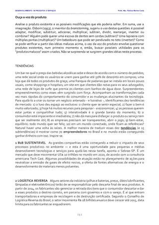 DESENVOLVIMENTO DE PRODUTOS E SERVIÇOS Profa. Msc. Patrícia Martins Costa
_________________________________________________________________________________________________________________________________________
{ 5 }
Ouça a voz do produto
Analise o produto existente e as possíveis modificações que ele poderia sofrer. Em suma, use a
imaginação. Osborn (1953), o inventor do brainstorming, sugeriu o uso destas questões: é possível
adaptar, modificar, substituir, adicionar, multiplicar, subtrair, dividir, rearranjar, inverter ou
combinar? Alguém pode querer uma escova de dentes sem cerdas (subtrair)? Uma lapiseira com
múltiplas pontas (multiplicar)? Um bebedouro que pode ser pendurado no teto (inverter)? Como
se pode verificar a partir das idéias malucas acima, o uso da voz do produto envolve questionar
produtos existentes, num primeiro momento e, então, buscar possíveis utilidades para os
"produtosmalucos" assim criados. Não se surpreenda se surgirem grandes idéias neste processo.
TENDÊNCIAS
Um bar no qual o preço das bebidas alcoólicas sobe e desce de acordo com o número de pedidos;
uma rede social onde os usuários se unem para ganhar até 50% de desconto em compras; uma
loja que dá todos os produtos de graça; uma franquia de padarias que se instala em locais pouco
usuais, como shoppings e hospitais; um site em que clientes dão notas para os seus advogados;
uma rede de lojas de surfe que premia os clientes com banhos de água doce. Surpreendentes
empreendimentos como esses vêm surgindo com força. Acompanham as transformações cada
vez mais rápidas do comportamento do consumidor e as mudanças alucinantes da tecnologia.
Para ajudá-lo a criar ou tornar um negócio antenado - e lucrativo -, identificamos dez tendências
de mercado: 1) o luxo deu espaço ao exclusivo: o cliente quer se sentir especial; 2) fazer o bem é
muito valorizado; 3) hoje há muitos recursos para pesquisar - e economizar; 4) as pessoas querem
estar juntas e compartilhar tudo; 5) interatividade é o grande barato do momento; 6) o
consumidor está impaciente e imediatista; 7) não dá mais para disfarçar: o produto ou serviço tem
que ser realmente útil; 8) as empresas precisam ser transparentes, abrir o jogo; 9) bem-estar,
equilíbrio: todo mundo quer ser feliz; 10) em um mundo conectado, onde ficam as referências?
Natural haver uma volta às raízes. A melhor maneira de traduzir essas dez tendências (e 15
subtendências) é mostrar como 70 empreendedores no Brasil e no mundo estão conseguindo
ganhar dinheiro com isso. Inspire-se.
1 B2B SUSTENTÁVEL  As grandes companhias estão começando a reduzir o impacto de seus
processos produtivos no ambiente — e esta é uma oportunidade para pequenas e médias
desenvolverem tecnologias e serviços para ajudá-las nessa tarefa, aponta o Sebrae-SP. É um
mercado que deve movimentar US$ 10 trilhões no mundo em 2020, de acordo com a consultoria
americana Tech Cast. Algumas possibilidades de atuação estão no planejamento de ações para
neutralizar a emissão de gases de efeito nocivo, a oferta de fontes alternativas de energia e o
desenvolvimento de materiais menos poluentes.
2 LOGÍSTICA REVERSA  Alguns setores da indústria (pilhas e baterias, pneus, óleos lubrificantes,
lâmpadas e eletroeletrônicos) terão de se responsabilizar pelo descarte final de seus produtos. A
partir de 2014, os fabricantes vão gerenciar a retirada dos itens que o consumidor descartar e dar
a esses produtos o destino correto, em parceria com governos e com o varejo. É aí que entram
transportadoras e empresas de reciclagem e de destruição certificada. Segundo o Conselho de
Logística Reversa do Brasil, o setor movimenta R$ 18 bilhões anuais e deve crescer até 2015, data
limitepara os fabricantes se enquadrarem.
 