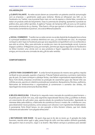 DESENVOLVIMENTO DE PRODUTOS E SERVIÇOS Profa. Msc. Patrícia Martins Costa
_________________________________________________________________________________________________________________________________________
{ 6 }
COLABORAÇÃO
3 CLIENTE FALANTE  As redes sociais deram ao consumidor um potente canal de comunicação
com as empresas — geralmente usado para reclamar. Muitas já reforçaram seu SAC 2.0 no
Facebook e no Twitter, mas é possível fazer mais: em vez de esperar o cliente falar, convidá-lo a
testar um produto antes do lançamento. Essa é a premissa do sampling: apresentar o produto ao
público-alvo, para colher opiniões. A agência Tryoop!, de Campinas (SP), já ouviu 15 mil usuários
para avaliar produtos de 15 clientes. “Eles fazem críticas que ajudam a melhorar os produtos. A
maioriados comentários é positiva”, diza sócia Milena Escabeche.
4 SOCIAL COMMERCE  Transformar as redes sociais na versão digital da divulgação boca a boca
é a principal tendência do comércio eletrônico em 2012, já vislumbrada em 2011. As empresas
começam a abrir lojas no Facebook para que seus seguidores compartilhem com os conhecidos o
que está na vitrine. Mas, para estimular as vendas por meio da recomendação social, é preciso
engajar o público. O Magazine Luiza, por exemplo, permite que alguns seguidores no Facebook e
no Orkut montem uma vitrine com os seus produtos e façam sugestões de compras a seus
amigos, em troca deuma comissão de até4,5% do valor vendido.
COMPORTAMENTO
5 FESTA PARA CASAMENTO GAY  A união formal de pessoas do mesmo sexo ganhou impulso
no Brasil no ano passado, quando o Supremo Tribunal Federal autorizou o primeiro matrimônio
gay do país. Os casais começam a planejar festas, mas faltam organizadores especializados. Em
Nova York (EUA), empresas envolvidas na produção de casamentos gays vão faturar US$ 100
milhões ao ano, aponta um relatório produzido por senadores. Banqueteiros, floristas, joalheiros,
fabricantes de lembrancinhas e organizadores já comemoram o aumento das vendas, diz
reportagemda revista americana Business Week.
6 BELEZA MASCULINA  O Brasil já é o segundo maior mercado de cosméticos para homens —
só perde para os EUA. Em 2011, esse segmento especializado faturou US$ 3,73 bilhões no Brasil,
um crescimento de 14% sobre 2010, aponta estudo da consultoria Euromonitor. Apostando no
interesse deles pela estética, a fabricante de cosméticos Fiorucci investiu R$ 2 milhões em 2011
para desenvolver novos produtos, como xampus com silicone e com ingredientes fortalecedores.
A paranaense Feito Brasil lançou no ano passado a linha Homem Urbano, que tem desde
hidratanteatésabonete “com pegadarefrescante”.
7 MATURIDADE SEM IDADE  Há quem diga que os 60 são os novos 40. A geração dos baby
boomers, nascida entre 1946 e 1964, passa longe do sofá: com boa saúde e dinheiro guardado,
eles querem mais é consumir, viajar e se divertir. Mas faltam serviços e produtos para atender
 
