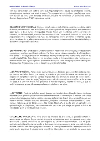 DESENVOLVIMENTO DE PRODUTOS E SERVIÇOS Profa. Msc. Patrícia Martins Costa
_________________________________________________________________________________________________________________________________________
{ 7 }
bem esse consumidor, sem tratá-lo como avô. Alguns segmentos pouco explorados são turismo,
alimentos para manter a boa saúde e roupas. “Há poucas marcas com boas coleções para quem
tem mais de 60 anos. É um mercado promissor, inclusive na nova classe C”, diz Andrea Bisker,
diretorada consultoriaWGSN na América Latina.
8 BAIXINHOS CONSUMISTAS  Homens e mulheres que trabalham e passam pouco tempo com
os filhos procuram cada vez mais agradá-los com experiências enriquecedoras em centros de
lazer, cursos e bons livros e brinquedos. Outros fazem um reembolso afetivo por meio do
consumo, diz Sabina Deweik, diretora da consultoria Future Concept Lab no Brasil. Na prática, os
pequenos ditam as compras dos pais. “Essa é a ponte para a criança crescer de forma mais rápida.
Antes da adolescência, elas já estão ansiosas para entrar no universo adulto e das celebridades, e
isso define seu padrão de escolhas.”
9 ESPÍRITO RETRÔ  Em busca de um tempo em que não tinham preocupações, adultos buscam
conforto em produtos queridos da infância. É a deixa para a volta ao passado e à valorização de
seus ícones — até os jovens curtem a nostalgia de um período que não vivenciaram, apontam as
consultorias WGSN e Brain Reserve. No mundo da moda, o vintage está em alta. Neste ano, as
referências aos anos 1960 e 1970 vão aparecer no estilo, nas cores e nas propagandas de roupas e
de acessórios. Atéas curvas, como as das pin-ups, serão valorizadas.
10 CAPRICHO ANIMAL  Por devoção ou diversão, donos de cães e gatos investem cada vez mais
em mimos para eles. Tanto que roupas, acessórios e produtos de beleza para esses pets já
respondem por 75% do valor de vendas de produtos para animais no Brasil, de acordo com a
consultoria Euromonitor. As projeções para o setor são de um crescimento médio de 8% ao ano
até 2016. E é um bom nicho para pequenas e médias empresas, aponta o Sebrae, já que as
multinacionais do setor estão concentradas em cuidados com a saúde.
11 PET SITTER  Nada de jaulinhas no pet shop ou hotéis veterinários. Quando viajam, os donos
de cães e gatos querem que os bichinhos se sintam em casa — e fiquem por lá mesmo, com todos
os cuidados necessários. Assim, cresce o interesse pelo serviço de pet sitter, um profissional que
visita os animais todos os dias para dar comida, limpar os sanitários e brincar com eles. E, claro,
mandar notícias para os donos, que estão longe. Nos EUA, já existe até um aplicativo de
geolocalização, o Stayhound, para encontrar um pet sitter que esteja por perto e checar as
opiniõesde quem já utilizouos seus serviços.
12 CONSUMO INDULGENTE  Para aliviar as pressões do dia a dia, as pessoas tentam se
recompensar de alguma forma. A mais comum é se presentear com um pequeno mimo, não
muito caro — como uma xícara de café especial ou um chocolate importado. Mas há quem
radicalize e decida se libertar da tensão se deliciando com prazeres como jantar uma bela picanha
durante a semana sem nem ligar para o colesterol. A chave para servir bem a esse consumidor de
maior poder aquisitivo é oferecer uma experiência libertadora — um produto ou serviço cuja
 