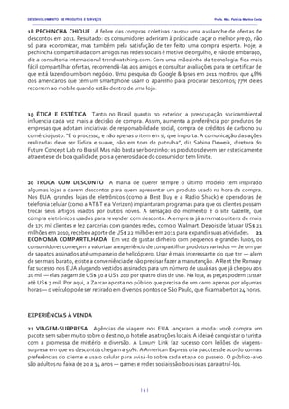 DESENVOLVIMENTO DE PRODUTOS E SERVIÇOS Profa. Msc. Patrícia Martins Costa
_________________________________________________________________________________________________________________________________________
{ 9 }
18 PECHINCHA CHIQUE  A febre das compras coletivas causou uma avalanche de ofertas de
descontos em 2011. Resultado: os consumidores aderiram à prática de caçar o melhor preço, não
só para economizar, mas também pela satisfação de ter feito uma compra esperta. Hoje, a
pechincha compartilhada com amigos nas redes sociais é motivo de orgulho, e não de embaraço,
diz a consultoria internacional trendwatching.com. Com uma mãozinha da tecnologia, fica mais
fácil compartilhar ofertas, recomendá-las aos amigos e consultar avaliações para se certificar de
que está fazendo um bom negócio. Uma pesquisa do Google & Ipsos em 2011 mostrou que 48%
dos americanos que têm um smartphone usam o aparelho para procurar descontos; 77% deles
recorrem ao mobilequando estão dentro de uma loja.
19 ÉTICA E ESTÉTICA  Tanto no Brasil quanto no exterior, a preocupação socioambiental
influencia cada vez mais a decisão de compra. Assim, aumenta a preferência por produtos de
empresas que adotam iniciativas de responsabilidade social, compra de créditos de carbono ou
comércio justo. “É o processo, e não apenas o item em si, que importa. A comunicação das ações
realizadas deve ser lúdica e suave, não em tom de patrulha”, diz Sabina Deweik, diretora do
Future Concept Lab no Brasil. Mas não basta ser bonzinho: os produtos devem ser esteticamente
atraentes e de boaqualidade, poisa generosidadedo consumidor tem limite.
20 TROCA COM DESCONTO  A mania de querer sempre o último modelo tem inspirado
algumas lojas a darem descontos para quem apresentar um produto usado na hora da compra.
Nos EUA, grandes lojas de eletrônicos (como a Best Buy e a Radio Shack) e operadoras de
telefonia celular (como a AT&T e a Verizon) implantaram programas para que os clientes possam
trocar seus artigos usados por outros novos. A sensação do momento é o site Gazelle, que
compra eletrônicos usados para revender com desconto. A empresa já arrematou itens de mais
de 175 mil clientes e fez parcerias com grandes redes, como o Walmart. Depois de faturar US$ 21
milhões em 2010, recebeu aporte de US$ 22 milhões em 2011 para expandir suas atividades.   21
ECONOMIA COMPARTILHADA  Em vez de gastar dinheiro com pequenos e grandes luxos, os
consumidores começam a valorizar a experiência de compartilhar produtos variados — de um par
de sapatos assinados até um passeio de helicóptero. Usar é mais interessante do que ter — além
de ser mais barato, existe a conveniência de não precisar fazer a manutenção. A Rent the Runway
faz sucesso nos EUA alugando vestidos assinados para um número de usuárias que já chegou aos
20 mil — elas pagam de US$ 50 a US$ 200 por quatro dias de uso. Na loja, as peças podem custar
até US$ 7 mil. Por aqui, a Zazcar aposta no público que precisa de um carro apenas por algumas
horas — o veículo podeser retirado em diversos pontosde São Paulo, que ficam abertos 24 horas.
EXPERIÊNCIAS À VENDA
22 VIAGEM-SURPRESA  Agências de viagem nos EUA lançaram a moda: você compra um
pacote sem saber muito sobre o destino, o hotel e as atrações locais. A ideia é conquistar o turista
com a promessa de mistério e diversão. A Luxury Link faz sucesso com leilões de viagens-
surpresa em que os descontos chegam a 50%. A American Express cria pacotes de acordo com as
preferências do cliente e usa o celular para avisá-lo sobre cada etapa do passeio. O público-alvo
são adultosna faixa de20 a 34 anos — games e redes sociais são boasiscas para atraí-los.
 