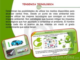 TENDENCIA TECNOLOGICA
Determinan las posibilidades de utilizar los medios disponibles para
alcanzar ciertos fines. Desde un punto de vista ambiental esto
supone utilizar las mejores tecnologías que consigan un mínimo
impacto ambiental. Son estrategias que buscan mitigar los impactos
tecnológicos que han apuntado a contaminar el ambiente. El hombre
busca cada día el avance de los mismos sin medir el grado
contaminante que estos tienen.
 
