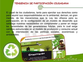 TENDENCIA DE PARTICIPACIÓN CIUDADANA
El papel de los ciudadanos, tanto para ejercitar sus derechos como
para asumir sus responsabilidades en lo ambiental, derivan, en gran
medida, de los mecanismos que la Ley les ofrezca para su
participación, en la configuración de un modelo de desarrollo que
satisfaga nuestras necesidades sin comprometer y poner en riesgo
las necesidades de las generaciones futuras, para lo cual exige
cambios estructurales en el modelo de producción y consumo actual
con la interrelación de las políticas sociales, económicas y
ambientales.
 