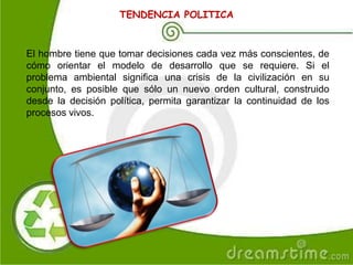 El hombre tiene que tomar decisiones cada vez más conscientes, de
cómo orientar el modelo de desarrollo que se requiere. Si el
problema ambiental significa una crisis de la civilización en su
conjunto, es posible que sólo un nuevo orden cultural, construido
desde la decisión política, permita garantizar la continuidad de los
procesos vivos.
TENDENCIA POLITICA
 