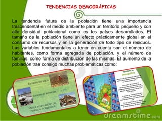 TENDENCIAS DEMOGRÁFICAS
La tendencia futura de la población tiene una importancia
trascendental en el medio ambiente para un territorio pequeño y con
alta densidad poblacional como es los países desarrollados. El
tamaño de la población tiene un efecto prácticamente global en el
consumo de recursos y en la generación de todo tipo de residuos.
Las variables fundamentales a tener en cuenta son el número de
habitantes, como forma agregada de población, y el número de
familias, como forma de distribución de las mismas. El aumento de la
población trae consigo muchas problemáticas como:
 