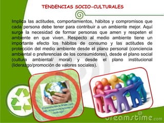 TENDENCIAS SOCIO-CULTURALES
Implica las actitudes, comportamientos, hábitos y compromisos que
cada persona debe tener para contribuir a un ambiente mejor. Aquí
surge la necesidad de formar personas que amen y respeten el
ambiente en que viven. Respecto al medio ambiente tiene un
importante efecto los hábitos de consumo y las actitudes de
protección del medio ambiente desde el plano personal (conciencia
ambiental o preferencias de los consumidores), desde el plano social
(cultura ambiental/ moral) y desde el plano institucional
(liderazgo/promoción de valores sociales).
 