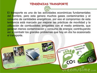 TENDENCIAS TRANSPORTE
El transporte es una de las actividades económicas fundamentales
del hombre, pero esta genera muchos gases contaminantes y el
consumo de cantidades energéticas, por eso el compromiso de esta
tendencia está marcado por mejorar las prácticas de movilidad y la
utilización de combustibles amigables con el medio ambiente, que
generan menos contaminación y consumo de energía; contribuyendo
así a combatir los grandes problemas que hoy en día ha ocasionado
el transporte.
 