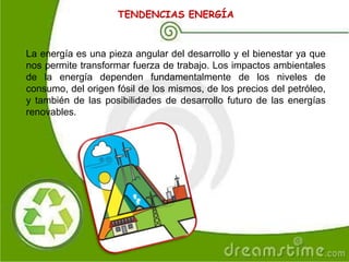 TENDENCIAS ENERGÍA
La energía es una pieza angular del desarrollo y el bienestar ya que
nos permite transformar fuerza de trabajo. Los impactos ambientales
de la energía dependen fundamentalmente de los niveles de
consumo, del origen fósil de los mismos, de los precios del petróleo,
y también de las posibilidades de desarrollo futuro de las energías
renovables.
 