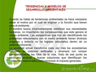 TENDENCIAS Y MODELOS DE
DESARROLLO AMBIENTALES
Cuando se habla de tendencias ambientales se hace necesario
saber el motivo por el cual se originan y la función que tienen
para el ambiente.
El hombre busca incansablemente satisfacer sus necesidades
humanas, no importando las consecuencias que este genere al
medio ambiente. Las perspectivas que han ido identificando los
problemas relacionados con el medio ambiente tienen diversos
orígenes y todavía no ha logrado articularlos dentro de un
sistema coherente.
La sociedad actual transforma cada vez más los ecosistemas
naturales en sistemas artificiales y amenaza con romper
irreversiblemente los hilos de la vida. Visto de ese punto es
necesario analizar y buscar soluciones que identifiquen los
problemas relacionados para minimizar el impacto generado.
 