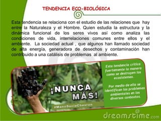 TENDENCIA ECO-BIOLÓGICA
Esta tendencia se relaciona con el estudio de las relaciones que hay
entre la Naturaleza y el Hombre. Quien estudia la estructura y la
dinámica funcional de los seres vivos así como analiza las
condiciones de vida, interrelaciones comunes entre ellos y el
ambiente. La sociedad actual , que algunos han llamado sociedad
de alta energía, generadora de desechos y contaminación han
contribuido a una catálisis de problemas al ambiente.
 
