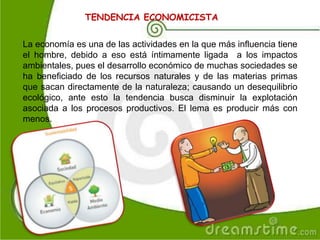 TENDENCIA ECONOMICISTA
La economía es una de las actividades en la que más influencia tiene
el hombre, debido a eso está íntimamente ligada a los impactos
ambientales, pues el desarrollo económico de muchas sociedades se
ha beneficiado de los recursos naturales y de las materias primas
que sacan directamente de la naturaleza; causando un desequilibrio
ecológico, ante esto la tendencia busca disminuir la explotación
asociada a los procesos productivos. El lema es producir más con
menos.
 