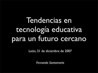Tendencias en
 tecnología educativa
para un futuro cercano
    León, 31 de diciembre de 2007


         Fernando Santamaría
