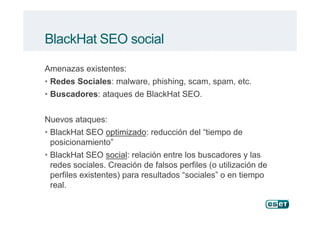 BlackHat SEO social
Amenazas existentes:
• Redes Sociales: malware, phishing, scam, spam, etc.
• Buscadores: ataques de BlackHat SEO.
Nuevos ataques:
• BlackHat SEO optimizadooptimizado: reducción del “tiempo de
posicionamiento”
• BlackHat SEO socialsocial: relación entre los buscadores y las
redes sociales. Creación de falsos perfiles (o utilización de
perfiles existentes) para resultados “sociales” o en tiempo
real.
 