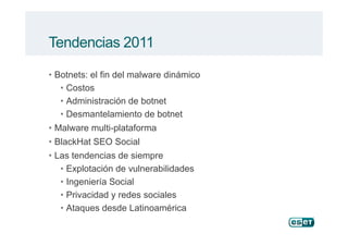 Tendencias 2011
• Botnets: el fin del malware dinámico
• Costos
• Administración de botnet
• Desmantelamiento de botnet
• Malware multi-plataforma• Malware multi-plataforma
• BlackHat SEO Social
• Las tendencias de siempre
• Explotación de vulnerabilidades
• Ingeniería Social
• Privacidad y redes sociales
• Ataques desde Latinoamérica
 
