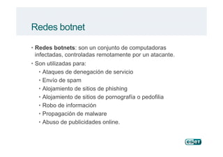• Redes botnets: son un conjunto de computadoras
infectadas, controladas remotamente por un atacante.
• Son utilizadas para:
• Ataques de denegación de servicio
• Envío de spam
Redes botnet
• Envío de spam
• Alojamiento de sitios de phishing
• Alojamiento de sitios de pornografía o pedofilia
• Robo de información
• Propagación de malware
• Abuso de publicidades online.
 