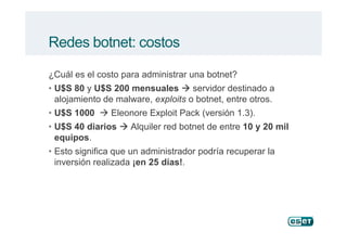 Redes botnet: costos
¿Cuál es el costo para administrar una botnet?
• U$S 80 y U$S 200 mensuales servidor destinado a
alojamiento de malware, exploits o botnet, entre otros.
• U$S 1000 Eleonore Exploit Pack (versión 1.3).
• U$S 40 diarios Alquiler red botnet de entre 10 y 20 mil• U$S 40 diarios Alquiler red botnet de entre 10 y 20 mil
equipos.
• Esto significa que un administrador podría recuperar la
inversión realizada ¡en 25 días!.
 