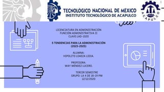 LICENCIATURA EN ADMINISTRACIÓN
FUNCIÓN ADMINISTRATIVA II
CLAVE:LAD-1020
5 TENDENCIAS PARA LA ADMINISTRACIÓN
(2023-2025)
ALUMNA:
HIPOLITO LOAEZA LIDIA.
PROFESORA:
WAY MÉNDEZ LUCERO.
TERCER SEMESTRE
GRUPO: LA 4 DE 18-19 PM
12/12/2020
 