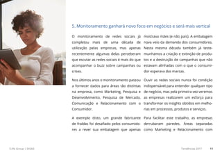 E.life Group | SA365 Tendências 2017 11
O monitoramento de redes sociais já
completou mais de uma década de
utilização pelas empresas, mas apenas
recentemente algumas delas perceberam
que escutar as redes sociais é mais do que
acompanhar o buzz sobre campanhas ou
crises.
Nos últimos anos o monitoramento passou
a fornecer dados para áreas tão distintas
na empresa, como Marketing, Pesquisa e
Desenvolvimento, Pesquisa de Mercado,
Comunicação e Relacionamento com o
Consumidor.
A exemplo disto, um grande fabricante
de fraldas foi desafiado pelos consumido-
res a rever sua embalagem que apenas
mostrava mães (e não pais). A embalagem
nova veio da demanda dos consumidores.
Nesta mesma década também já teste-
munhamos a criação e extinção de produ-
tos e a destruição de campanhas que não
estavam alinhadas com o que o consumi-
dor esperava das marcas.
Ouvir as redes sociais nunca foi condição
indispensável para entender qualquer tipo
de negócio, mas pela primeira vez veremos
as empresas realizarem um esforço para
transformar os insights obtidos em melho-
rias em processos, produtos e serviços.
Para facilitar este trabalho, as empresas
derrubaram paredes. Áreas separadas
como Marketing e Relacionamento com
5. Monitoramento ganhará novo foco em negócios e será mais vertical
 