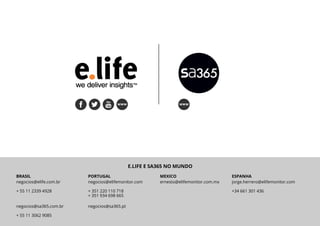 E.life Group | SA365 Tendências 2017 13
BRASIL
negocios@elife.com.br
+ 55 11 2339 4928
PORTUGAL
negocios@elifemonitor.com
+ 351 220 110 718
+ 351 934 698 665
MEXICO
ernesto@elifemonitor.com.mx
ESPANHA
jorge.herrero@elifemonitor.com
+34 661 301 436
E.LIFE E SA365 NO MUNDO
negocios@sa365.com.br
+ 55 11 3062 9085
negocios@sa365.pt
 