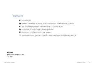 E.life Group | SA365 Tendências 2017 2
03 introdução
04 menos content marketing, mais causas nas timelines corporativas
07 micro-influenciadores irão dominar a comunicação
08 realidade virtual chegará às campanhas
09 o ano em que falaremos com robôs
11 monitoramento ganhará novo foco em negócios e será mais vertical
sumário
Autores:
Alessandro Barbosa Lima
Gui Rios
 